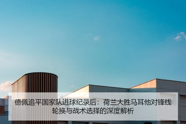 德佩追平国家队进球纪录后：荷兰大胜马耳他对锋线轮换与战术选择的深度解析